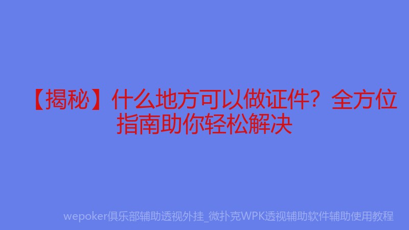 【揭秘】什么地方可以做证件？全方位指南助你轻松解决